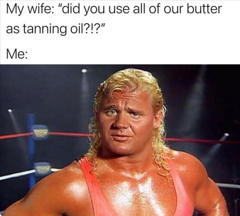 new memes - mima - My wife "did you use all of our butter as tanning oil?!?" Me