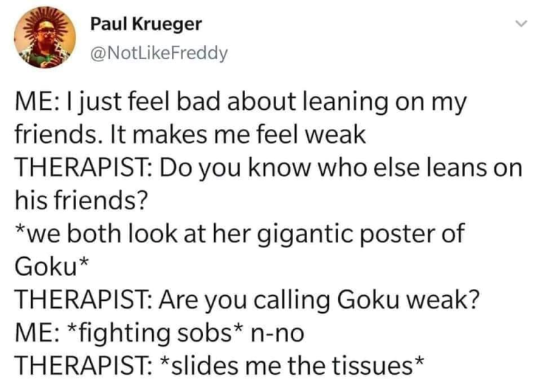 new memes - document - Paul Krueger Me I just feel bad about leaning on my friends. It makes me feel weak Therapist Do you know who else leans on his friends? We both look at her gigantic poster of Goku Therapist Are you calling Goku weak? Me fighting sob