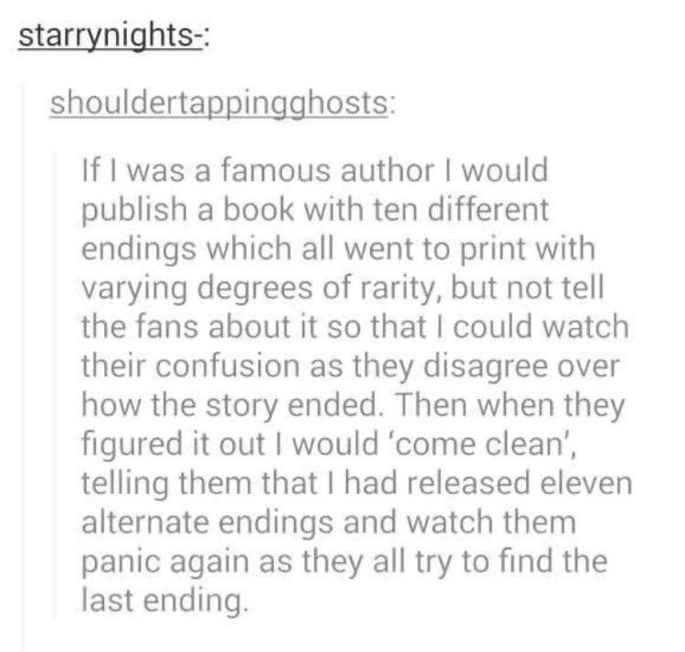 funny memes - document - starrynights shouldertappingghosts If I was a famous author I would publish a book with ten different endings which all went to print with varying degrees of rarity, but not tell the fans about it so that I could watch their confu
