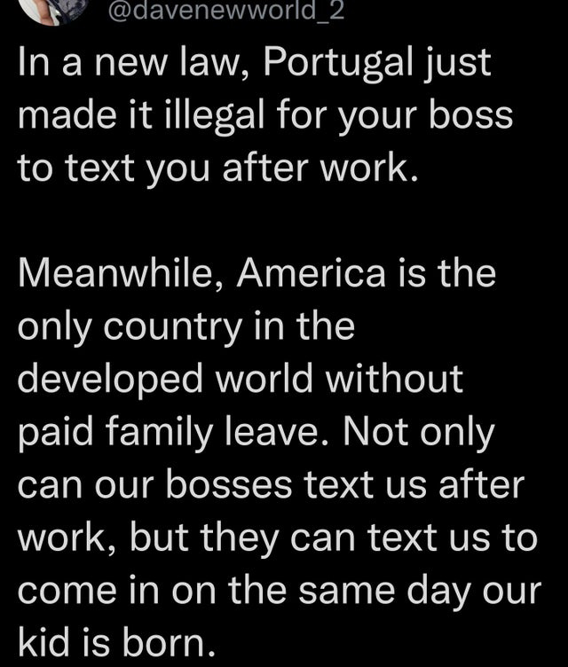 quotes - In a new law, Portugal just made it illegal for your boss to text you after work. Meanwhile, America is the only country in the developed world without paid family leave. Not only can our bosses text us after work, but they can text us to come in