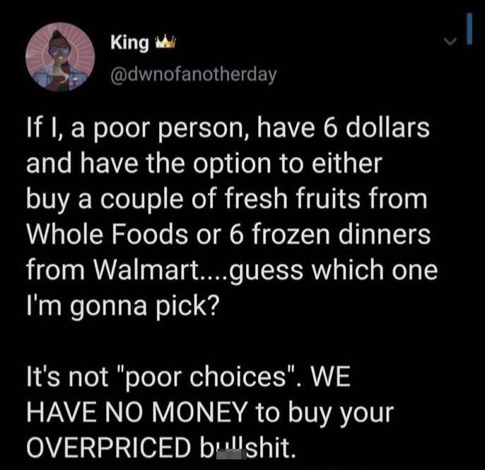 King w If I, a poor person, have 6 dollars and have the option to either buy a couple of fresh fruits from Whole Foods or 6 frozen dinners from Walmart....guess which one I'm gonna pick? It's not "poor choices". We Have No Money to buy your Overpriced…