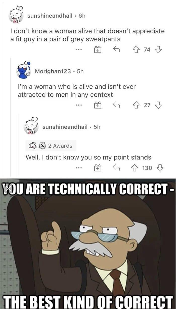 technically correct the best kind - sunshineandhail . 6h I don't know a woman alive that doesn't appreciate a fit guy in a pair of grey sweatpants G 74 Morighan123 . 5h I'm a woman who is alive and isn't ever attracted to men in any context G 27 sunshinea