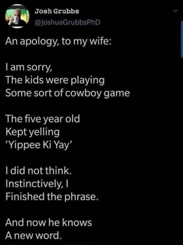 funny tweets  - Josh Grubbs An apology, to my wife Tam sorry, The kids were playing Some sort of cowboy game The five year old Kept yelling Yippee Ki Yay' I did not think. Instinctively, Finished the phrase. And now he knows A new word.