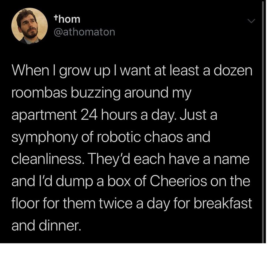 funny tweets -  When I grow up I want at least a dozen roombas buzzing around my apartment 24 hours a day. Just a symphony of robotic chaos and cleanliness. They'd each have a name and I'd dump a box of Cheerios on the floor for them twice a day for break