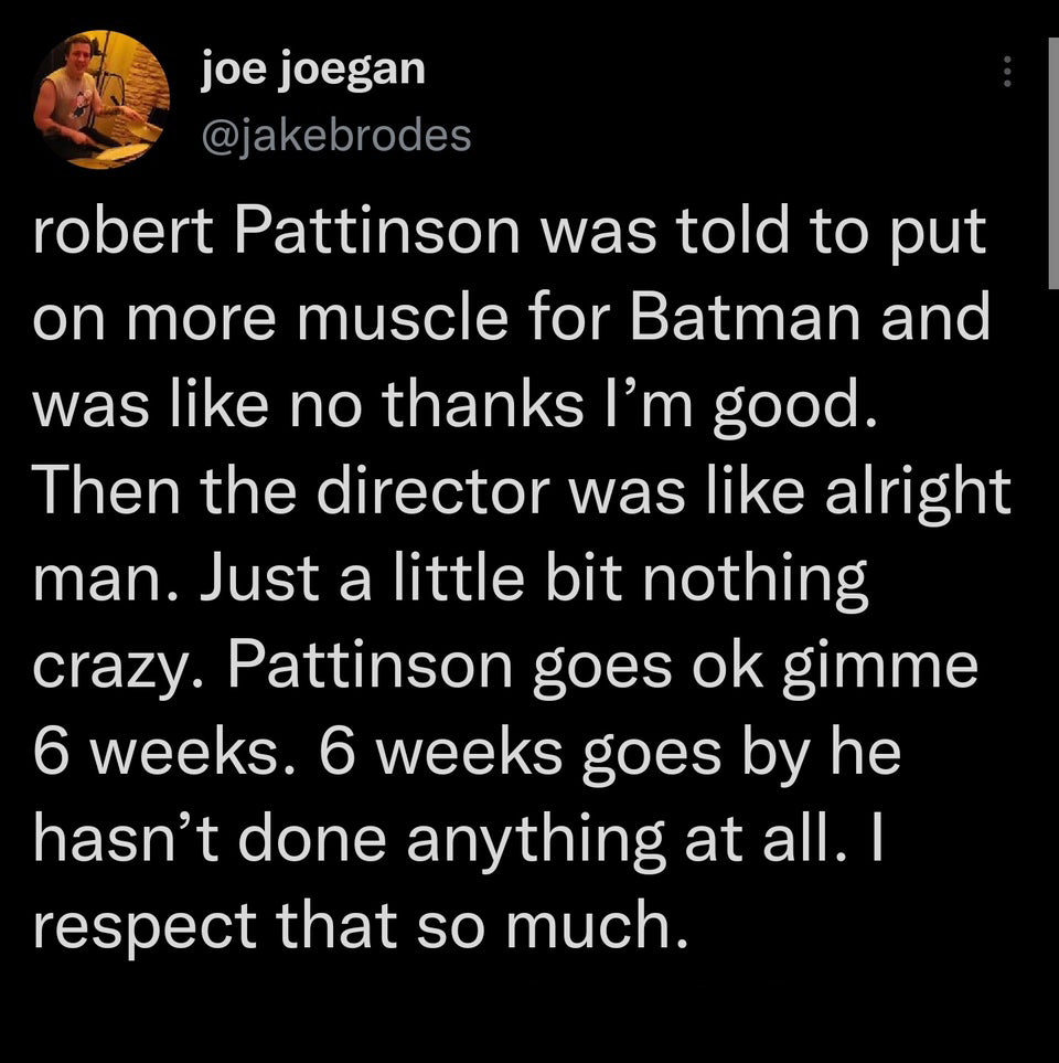 funny tweets - joe joegan robert Pattinson was told to put on more muscle for Batman and was no thanks I'm good. Then the director was alright man. Just a little bit nothing crazy. Pattinson goes ok gimme 6 weeks. 6 weeks goes by he hasn't done anything a