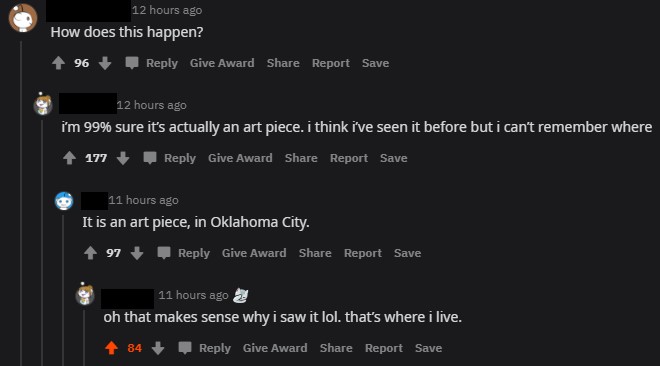 screenshot - 12 hours ago How does this happen? 96 Give Award Report Save 12 hours ago i'm 99% sure it's actually an art piece. i think i've seen it before but i can't remember where 177 Give Award Report Save 11 hours ago It is an art piece, in Oklahoma 