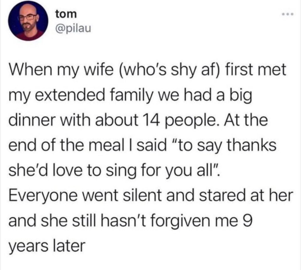 tom When my wife who's shy af first met my extended family we had a big dinner with about 14 people. At the end of the meal I said "to say thanks she'd love to sing for you all". Everyone went silent and stared at her and she still hasn't forgiven me 9…