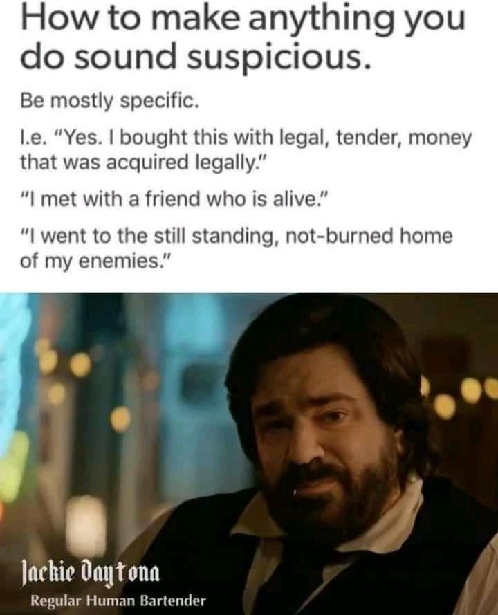 funny memes - How to make anything you do sound suspicious. Be mostly specific. 1.e. "Yes. I bought this with legal, tender, money that was acquired legally." "I met with a friend who is alive." "I went to the still standing, notburned home of my enemies.