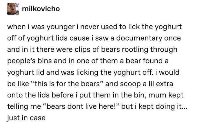 funny memes - meditation quotes - milkovicho when i was younger i never used to lick the yoghurt off of yoghurt lids cause i saw a documentary once and in it there were clips of bears rootling through people's bins and in one of them a bear found a yoghur