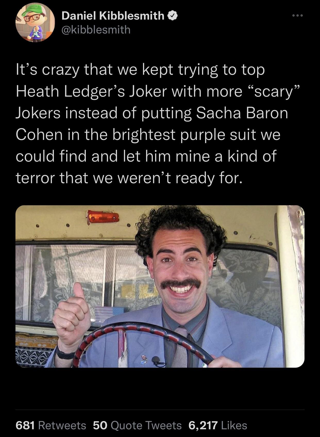 funny tweets - hot tweets - twitter memes - ali g - Daniel Kibblesmith It's crazy that we kept trying to top Heath Ledger's Joker with more scary" Jokers instead of putting Sacha Baron Cohen in the brightest purple suit we could find and let him mine a ki