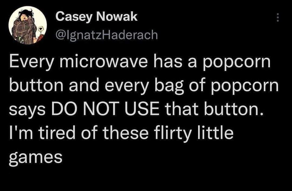 funny tweets - hot tweets - twitter memes - angle - Casey Nowak Every microwave has a popcorn button and every bag of popcorn says Do Not Use that button. I'm tired of these flirty little games