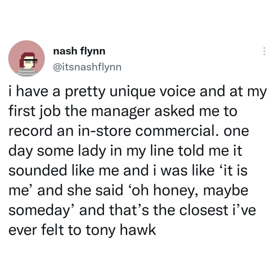 funny tweets - hot tweets - twitter memes - nash flynn i have a pretty unique voice and at my first job the manager asked me to record an instore commercial. one day some lady in my line told me it sounded me and i was it is me' and she said oh honey, may