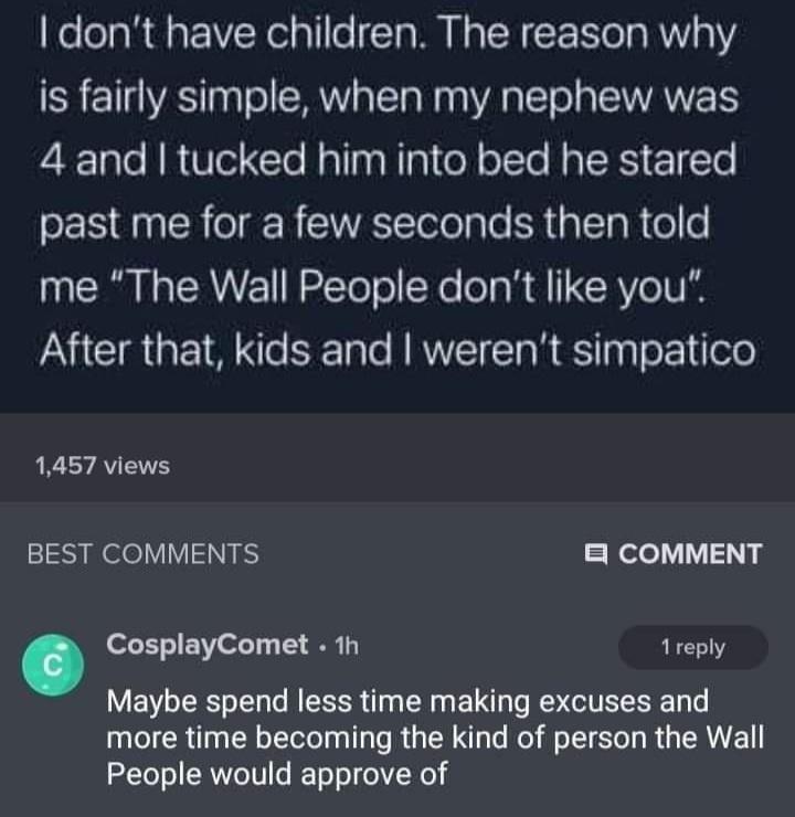 screenshot - I don't have children. The reason why is fairly simple, when my nephew was 4 and I tucked him into bed he stared past me for a few seconds then told me "The Wall People don't you". After that, kids and I weren't simpatico a 1,457 views Best C