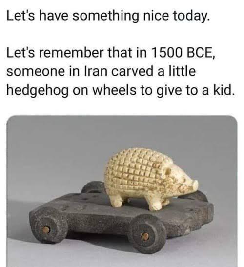 wholesome memes - Let's have something nice today. Let's remember that in 1500 Bce, someone in Iran carved a little hedgehog on wheels to give to a kid.