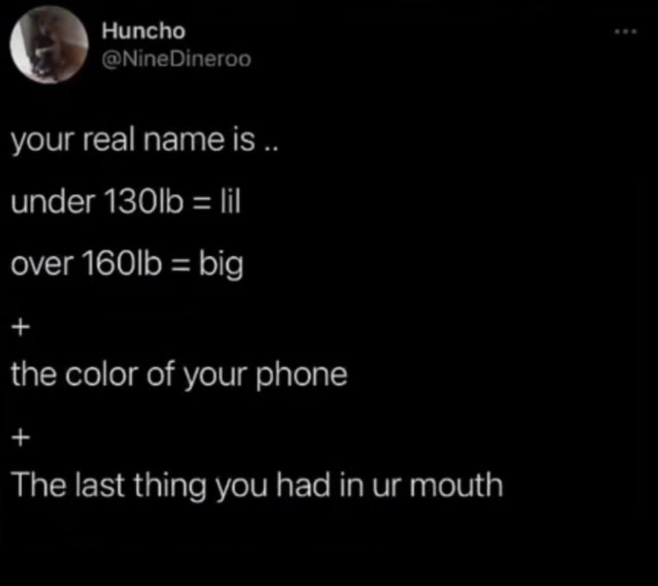 Huncho Dineroo your real name is.. under 130lb lil over 160lb big the color of your phone The last thing you had in ur mouth