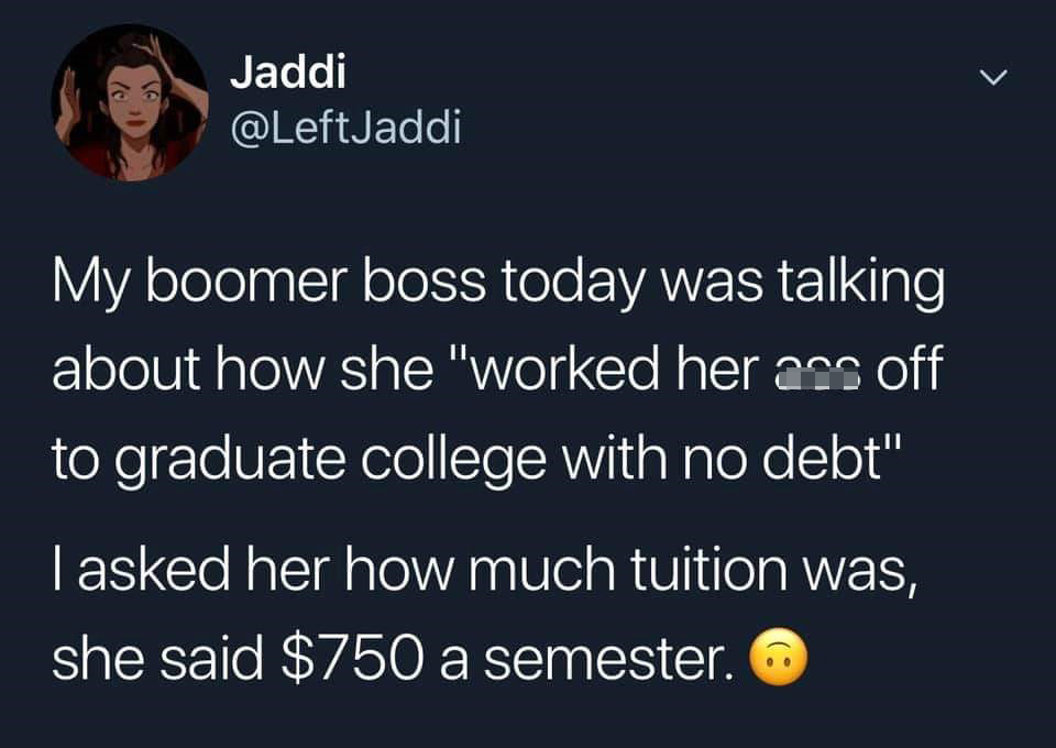 run like an animal - > le Jaddi My boomer boss today was talking about how she "worked her ass off to graduate college with no debt" | asked her how much tuition was, she said $750 a semester. 6