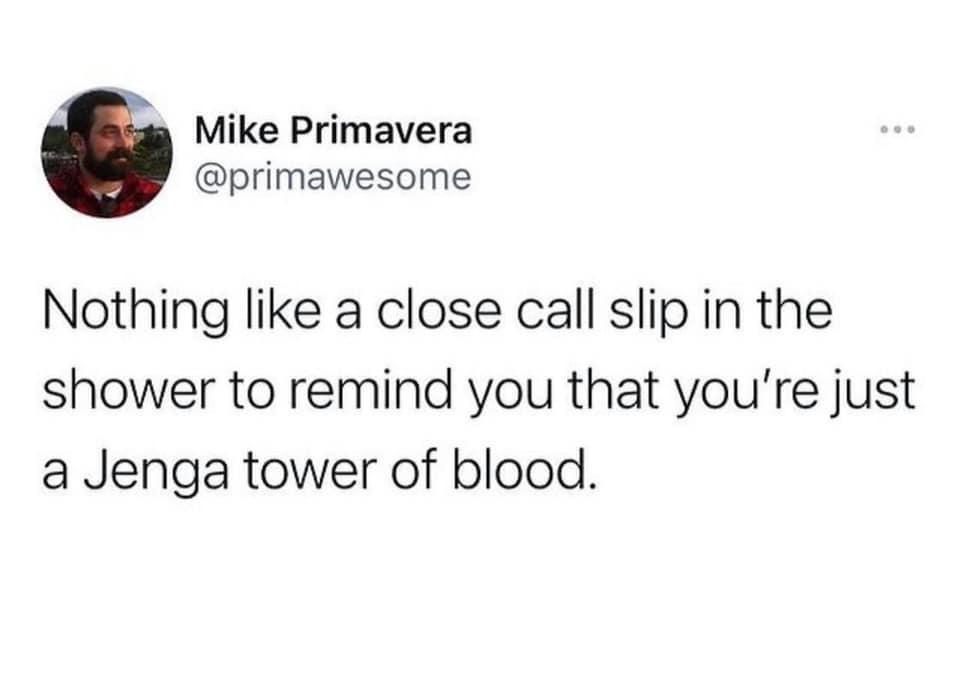 monday morning randomness - Mike Primavera Nothing a close call slip in the shower to remind you that you're just a Jenga tower of blood.