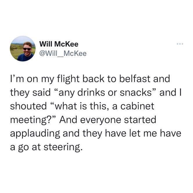 twitter memes - funny tweets point - Will McKee I'm on my flight back to belfast and they said any drinks or snacks and I shouted "what is this, a cabinet meeting? And everyone started applauding and they have let me have a go at steering.