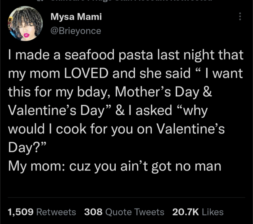 atmosphere - Mysa Mami I made a seafood pasta last night that my mom Loved and she said I want this for my bday, Mother's Day & Valentine's Day & I asked why would I cook for you on Valentine's Day? My mom cuz you ain't got no man 1,509 308 Quote Tweets
