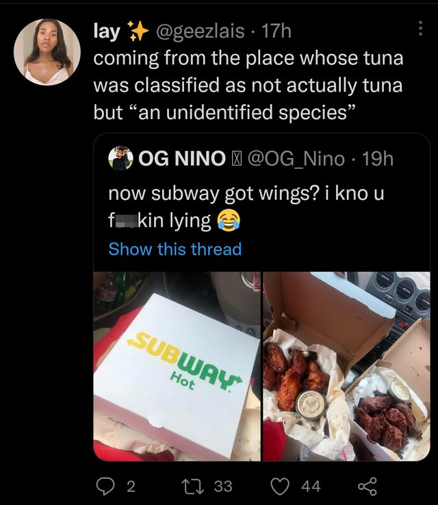 media - lay 17h coming from the place whose tuna was classified as not actually tuna but an unidentified species Og Nino 19h now subway got wings? i kno u f. kin lying Show this thread | Subway Hot 9 2 12 33 44 @ 8