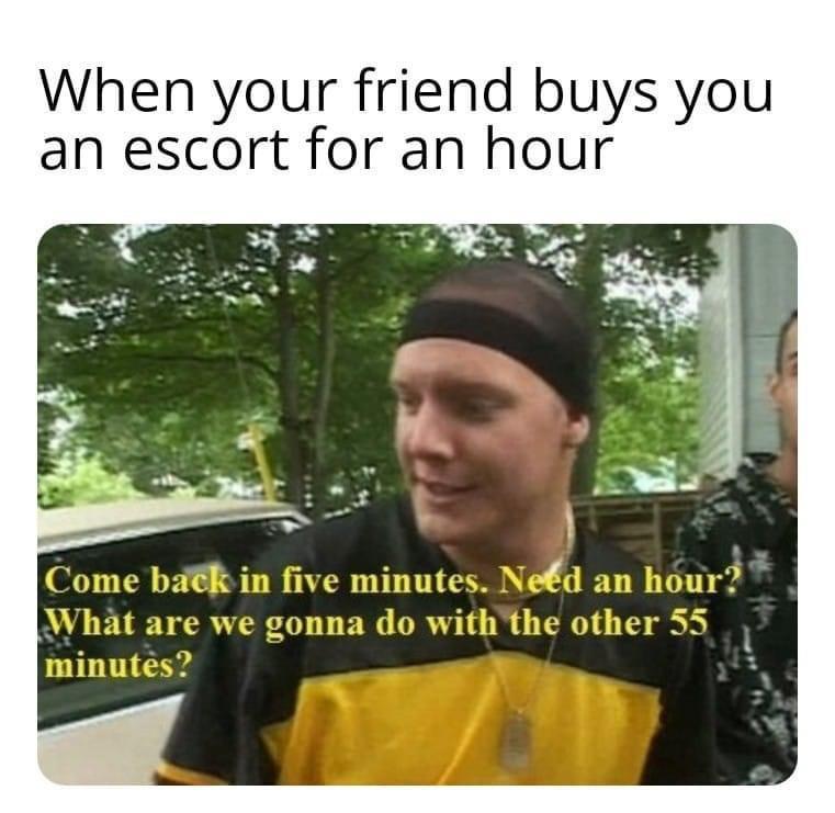 fresh memes - funny memes - decent trailer park boys memes - When your friend buys you an escort for an hour Come back in five minutes. Need an hour? What are we gonna do with the other 55 minutes?
