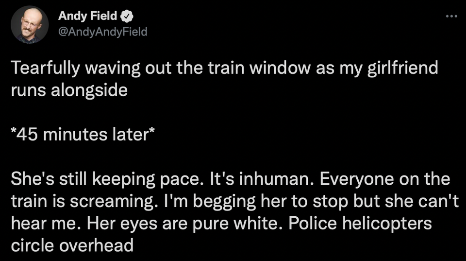 funny tweets and memes - atmosphere - Andy Field Tearfully waving out the train window as my girlfriend runs alongside 45 minutes later She's still keeping pace. It's inhuman. Everyone on the train is screaming. I'm begging her to stop but she can't hear 