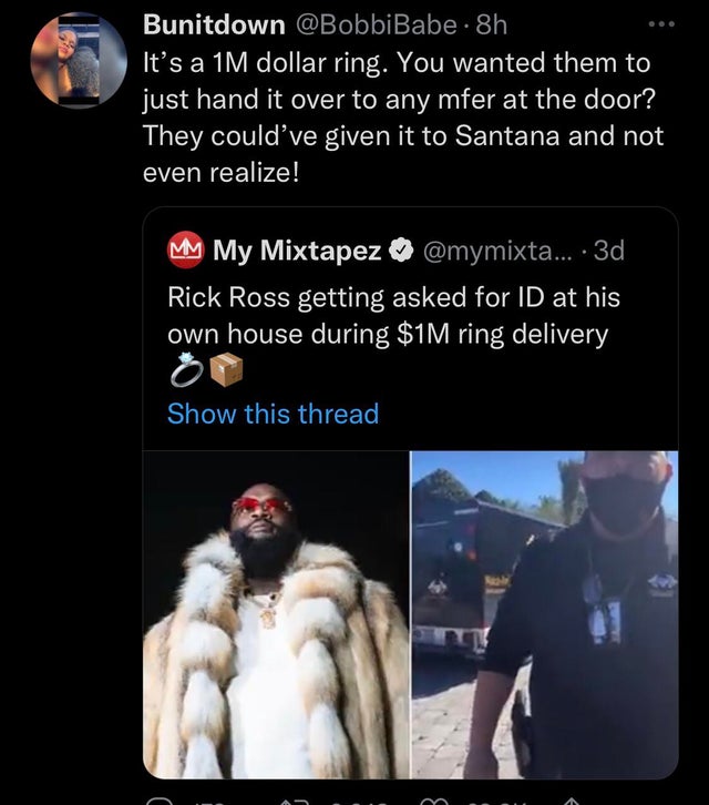 funny tweets - human - Il Bunitdown Babe. 8h It's a 1M dollar ring. You wanted them to just hand it over to any mfer at the door? They could've given it to Santana and not even realize! Mm My Mixtapez .... 3d Rick Ross getting asked for Id at his own hous