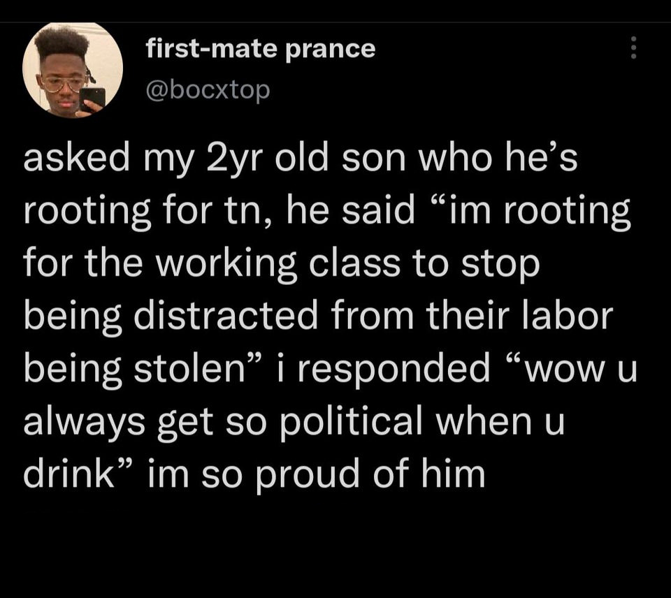 funny tweets - atmosphere - firstmate prance asked my 2yr old son who he's rooting for tn, he said im rooting for the working class to stop being distracted from their labor being stolen i responded wow u always get so political when u drink im so proud o