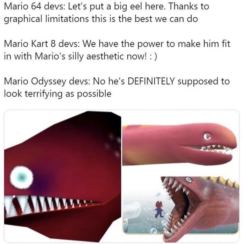 funny gaming memes - mario eels - Mario 64 devs Let's put a big eel here. Thanks to graphical limitations this is the best we can do Mario Kart 8 devs We have the power to make him fit in with Mario's silly aesthetic now! Mario Odyssey devs No he's Defini