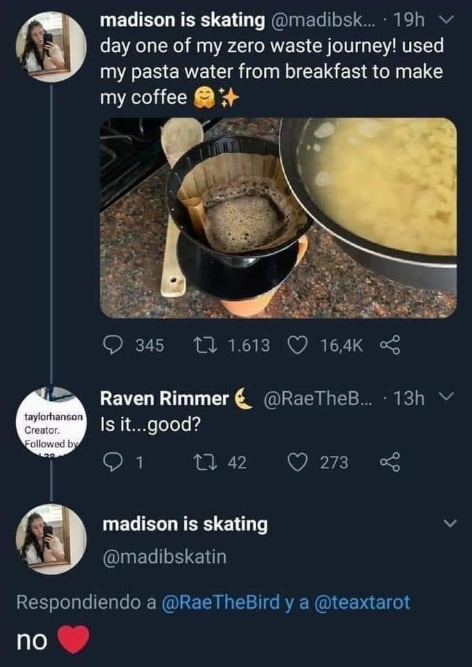 funny tweets and twitter memes - day one of my zero waste journey - madison is skating ... 19h day one of my zero waste journey! used my pasta water from breakfast to make my coffee 345 17 1.613 taylorhanson Creator. ed by Raven Rimmer ... 13h v Is it...g