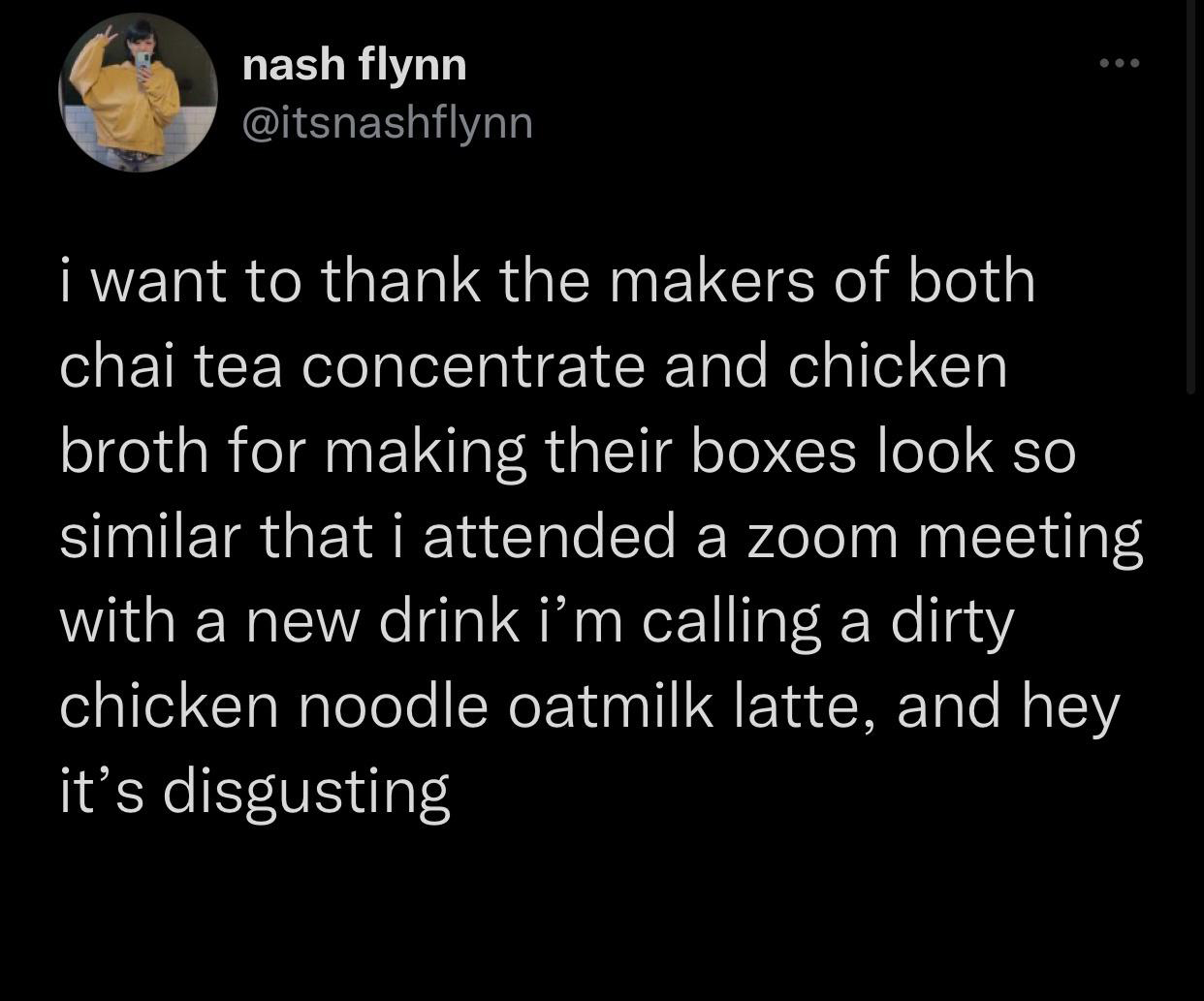 funny tweets and twitter memes - ... nash flynn i want to thank the makers of both chai tea concentrate and chicken broth for making their boxes look so similar that i attended a zoom meeting with a new drink i'm calling a dirty chicken noodle oatmilk lat