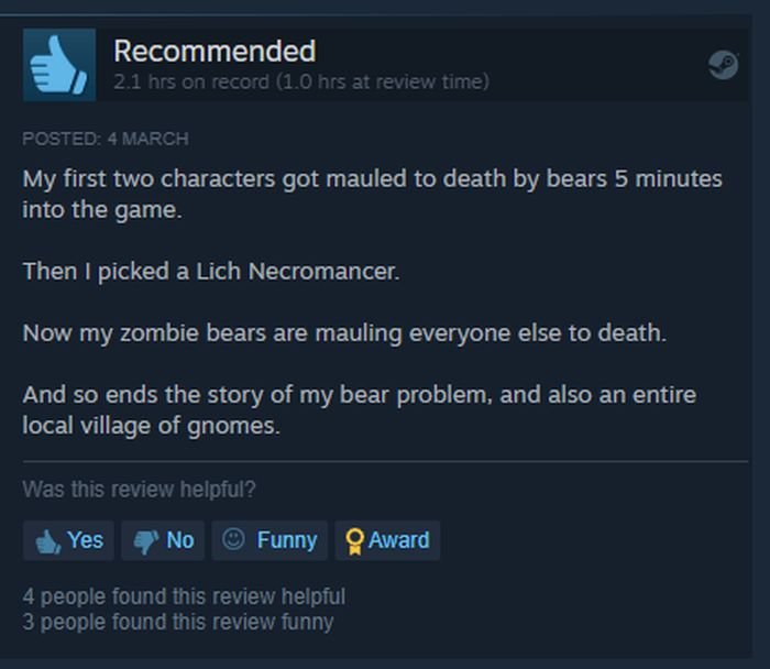 funny gaming memes - screenshot - E Recommended 2.1 hrs on record 1.0 hrs at review time Posted 4 March My first two characters got mauled to death by bears 5 minutes into the game. Then I picked a Lich Necromancer. Now my zombie bears are mauling everyon