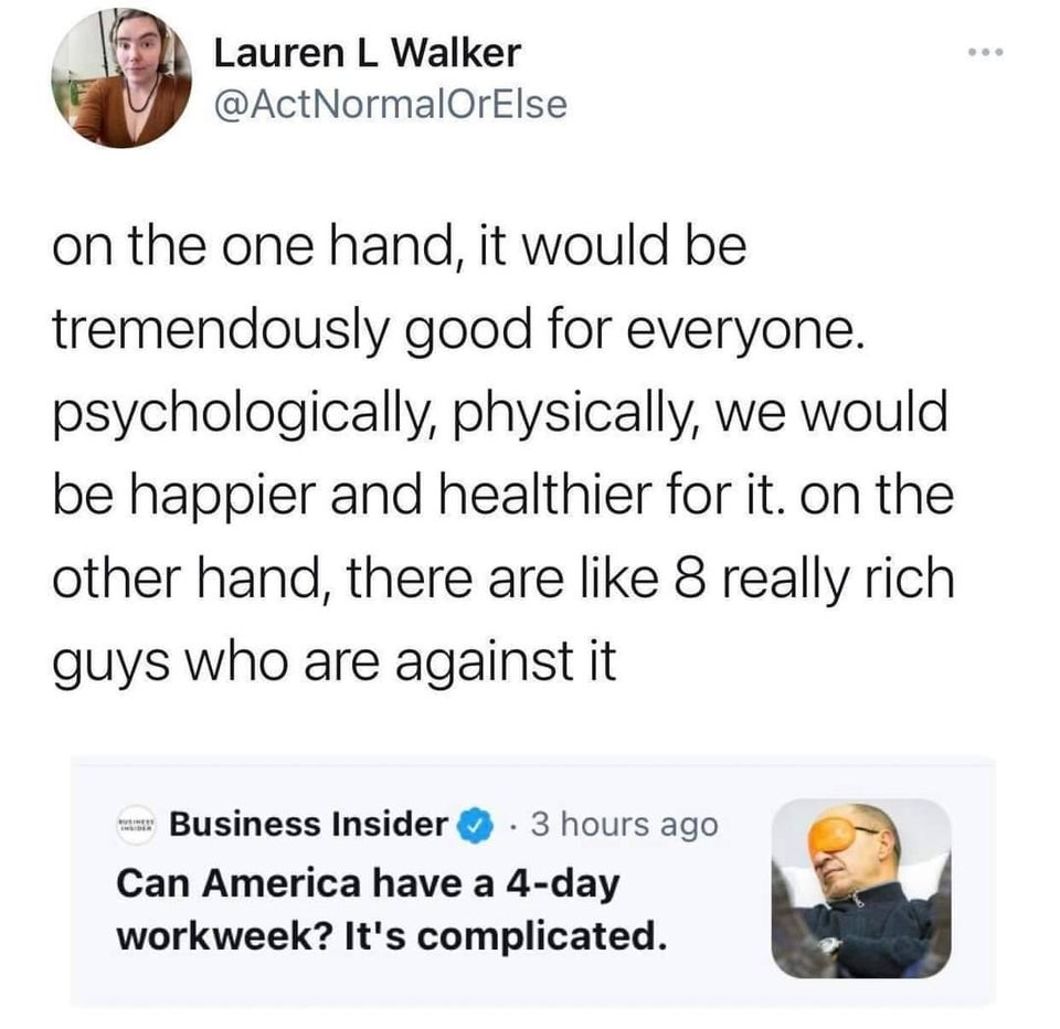 twitter memes - funny memes - Lauren L Walker NormalOrElse on the one hand, it would be tremendously good for everyone. psychologically, physically, we would be happier and healthier for it. on the other hand, there are 8 really rich guys who are against 