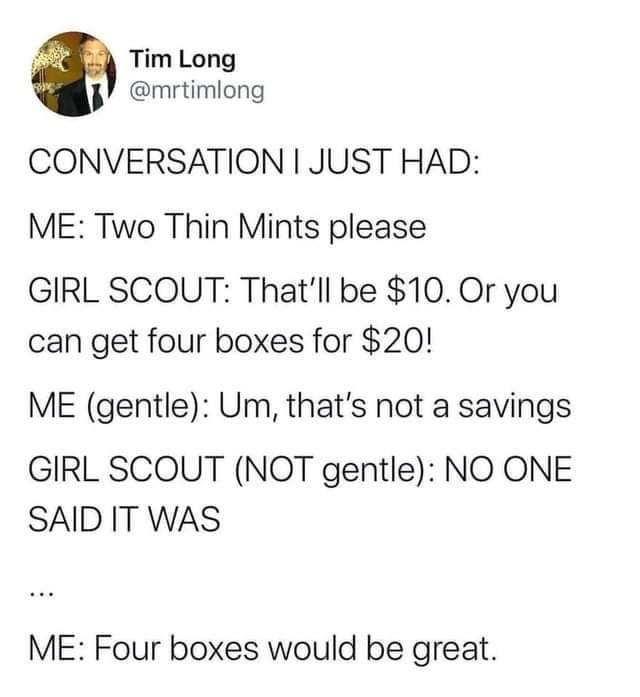 funny memes - angle - Tim Long Conversation I Just Had Me Two Thin Mints please Girl Scout That'll be $10. Or you can get four boxes for $20! Me gentle Um, that's not a savings Girl Scout Not gentle No One Said It Was Me Four boxes would be great.