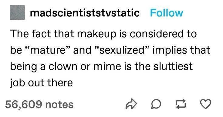funny memes - number - madscientiststvstatic The fact that makeup is considered to be "mature and sexulized implies that being a clown or mime is the sluttiest job out there 56,609 notes