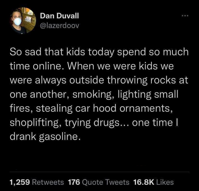 funny tweets - net generation - Dan Duvall So sad that kids today spend so much time online. When we were kids we were always outside throwing rocks at one another, smoking, lighting small fires, stealing car hood ornaments, shoplifting, trying drugs... o
