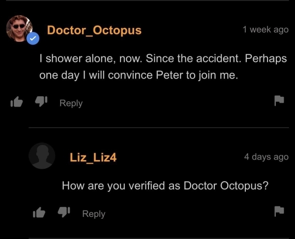 funny memes - dank memes - screenshot - Doctor_Octopus 1 week ago I shower alone, now. Since the accident. Perhaps one day I will convince Peter to join me. Liz_Liz4 4 days ago How are you verified as Doctor Octopus?