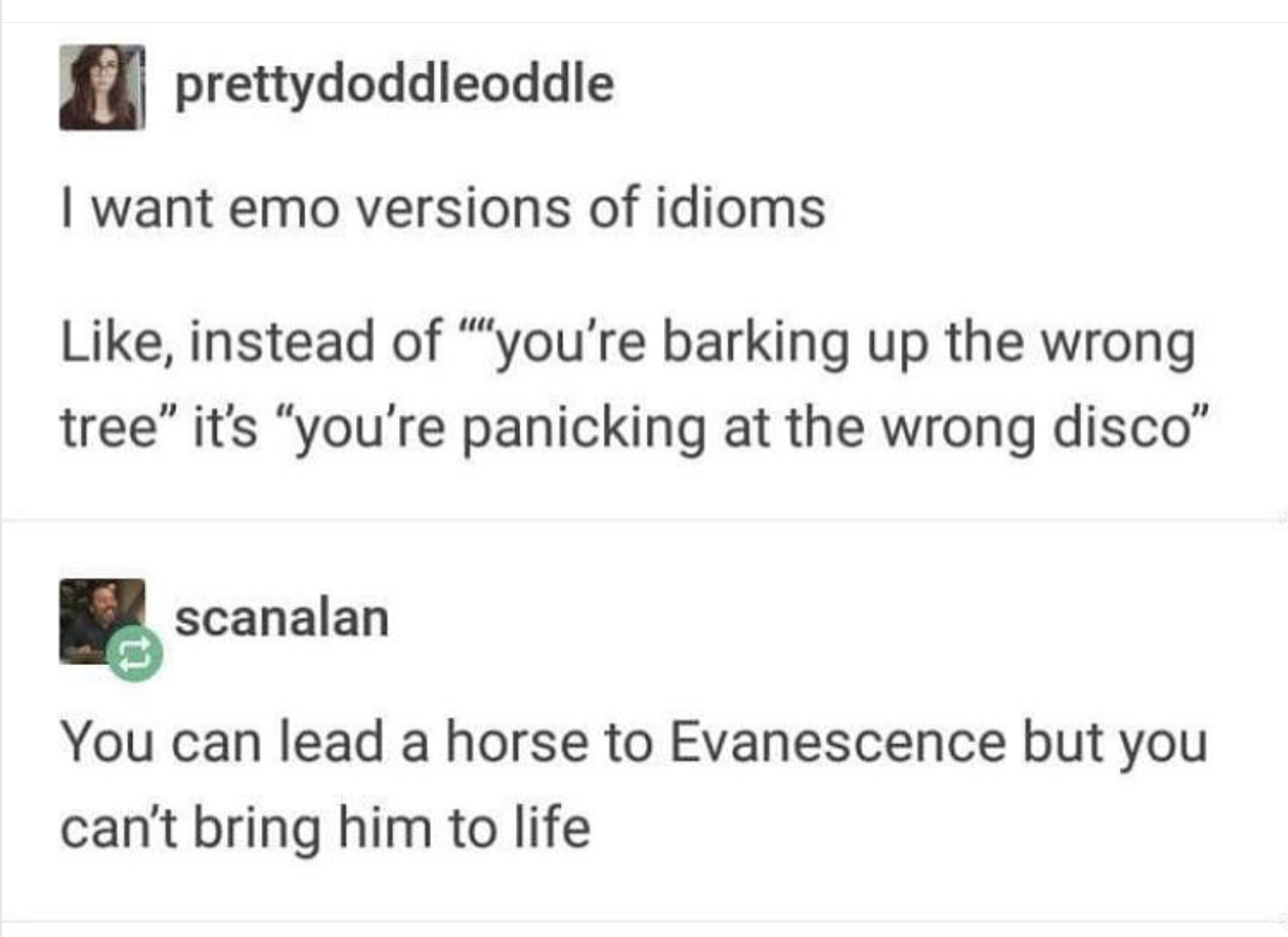 funny memes - dank memes - paper - prettydoddleoddle I want emo versions of idioms , instead of "you're barking up the wrong tree" it's "you're panicking at the wrong disco" scanalan You can lead a horse to Evanescence but you can't bring him to life