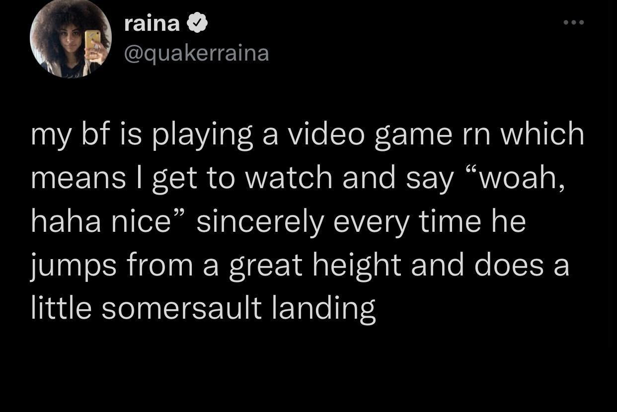 funny gaming memes - atmosphere - raina my bf is playing a video game rn which means I get to watch and say woah, | haha nice sincerely every time he jumps from a great height and does a little somersault landing