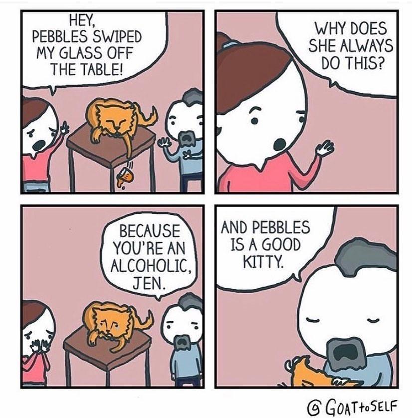 funny memes - dank memes - comics - Hey, Pebbles Swiped My Glass Off The Table! Why Does She Always Do This? Because You'Re An Alcoholic, Jen. And Pebbles Is A Good Kitty. Goat to Self