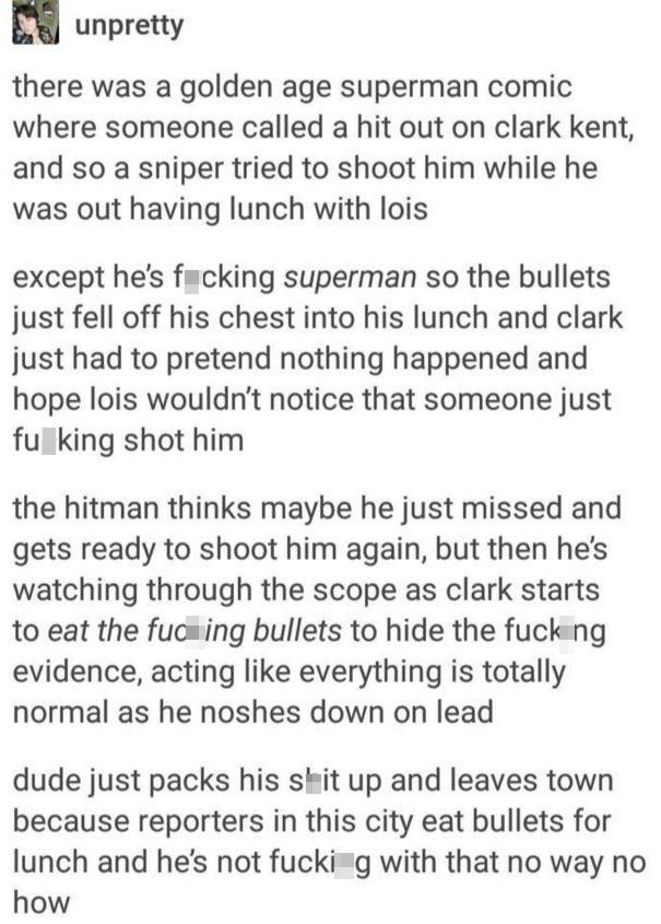 funny memes - dank memes - document - unpretty there was a golden age superman comic where someone called a hit out on clark kent, and so a sniper tried to shoot him while he was out having lunch with lois except he's fucking superman so the bullets just 