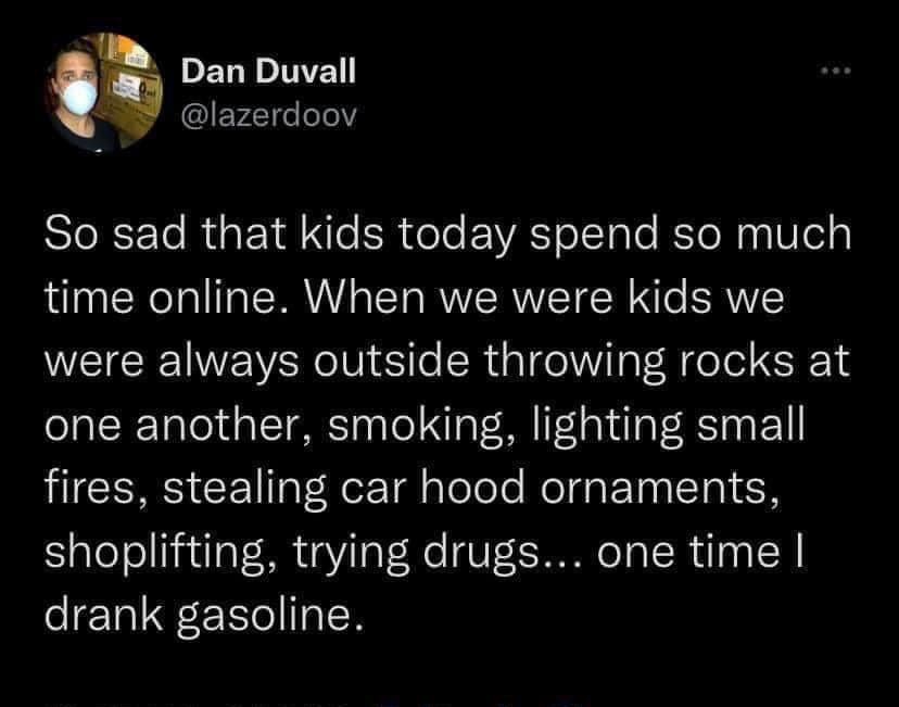 funny pics and memes - atmosphere - Dan Duvall So sad that kids today spend so much time online. When we were kids we were always outside throwing rocks at one another, smoking, lighting small fires, stealing car hood ornaments, shoplifting, trying drugs.