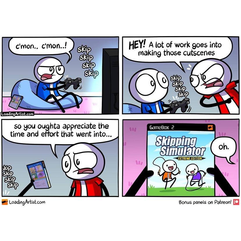 gaming memes - comics - c'mon.. c'mon..! Hey! A lot of work goes into making those cutscenes skip skip skip Skip skip Skip Skip skip Loading Artist.com so you oughta appreciate the So time and effort that went into... 900 GameBox 2 We Skipping Simulator o