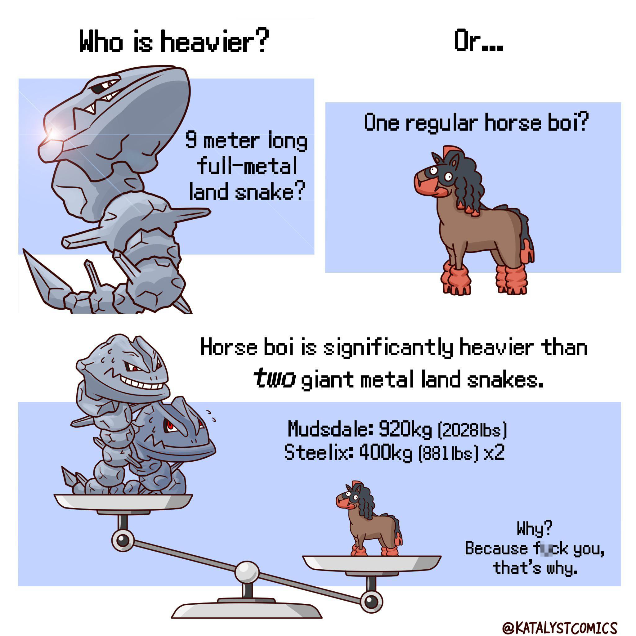 gaming memes - steelix mudsdale - Who is heavier? Or... One regular horse boi? 9 meter long fullmetal land snake? Horse boi is significantly heavier than two giant metal land snakes. Mudsdale g 2028lbs Steelix g 881 lbs x2 Why? Because fuck you, that's wh