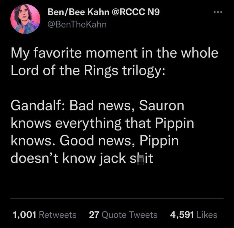 funny tweets - bad news sauron knows everything pippin knows - BenBee Kahn No My favorite moment in the whole Lord of the Rings trilogy Gandalf Bad news, Sauron knows everything that Pippin knows. Good news, Pippin doesn't know jack shit 1,001 27 Quote Tw