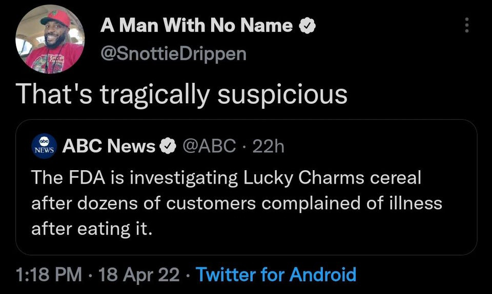 funny tweets - screenshot - A Man With No Name Drippen That's tragically suspicious News Abc News 22h The Fda is investigating Lucky Charms cereal after dozens of customers complained of illness after eating it. 18 Apr 22 Twitter for Android