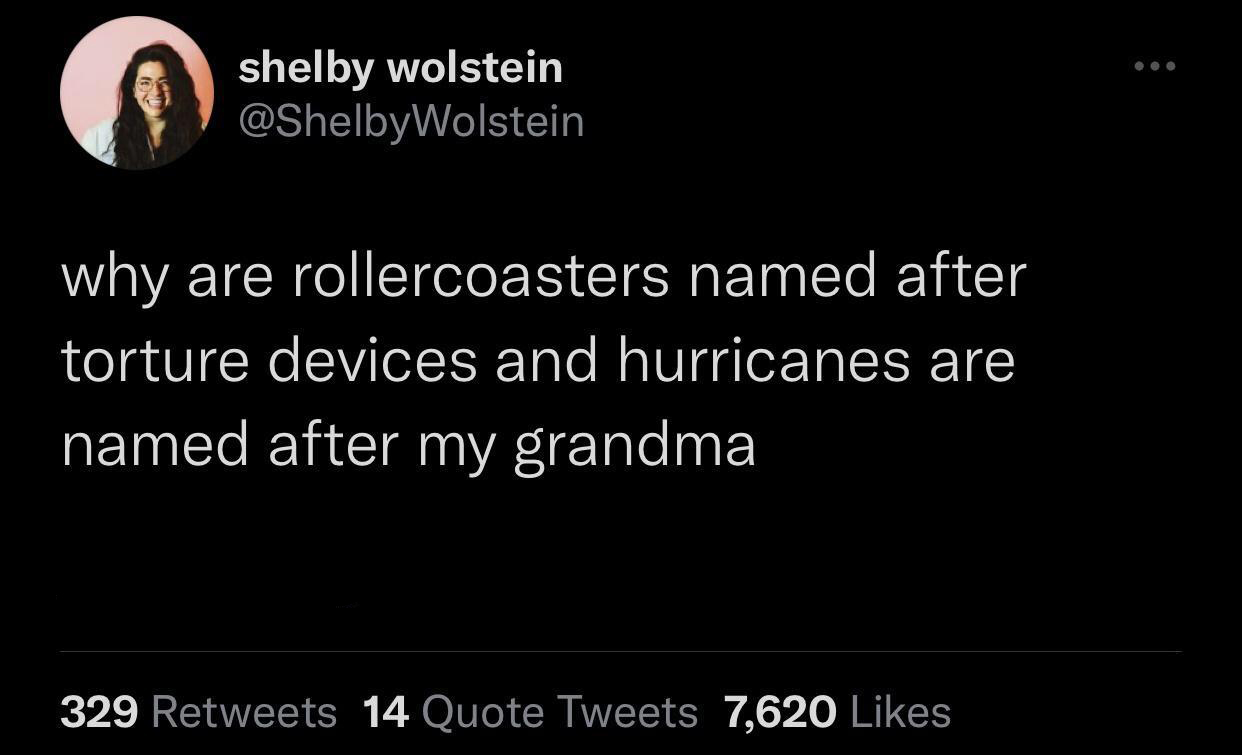 funny tweets - atmosphere - shelby wolstein why are rollercoasters named after torture devices and hurricanes are named after my grandma 329 14 Quote Tweets 7,620