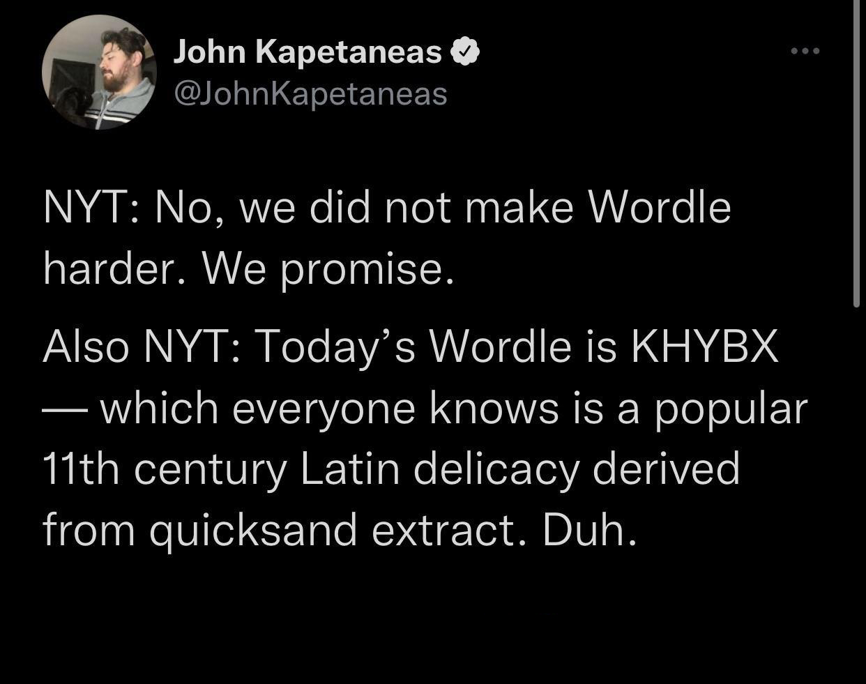 funny memes - dank memes screenshot - John Kapetaneas Nyt No, we did not make Wordle harder. We promise. Also Nyt Today's Wordle is Khybx which everyone knows is a popular 11th century Latin delicacy derived from quicksand extract. Duh.