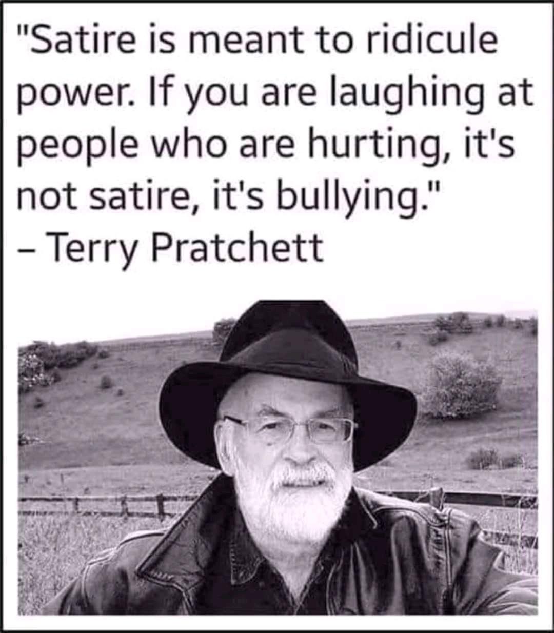 monday morning randomness - terry pratchett satire - "Satire is meant to ridicule power. If you are laughing at people who are hurting, it's not satire, it's bullying." Terry Pratchett
