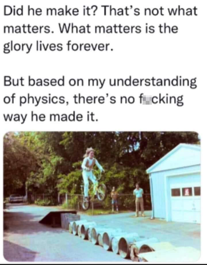 funny memes - tree - Did he make it? That's not what matters. What matters is the glory lives forever. But based on my understanding of physics, there's no fucking way he made it.